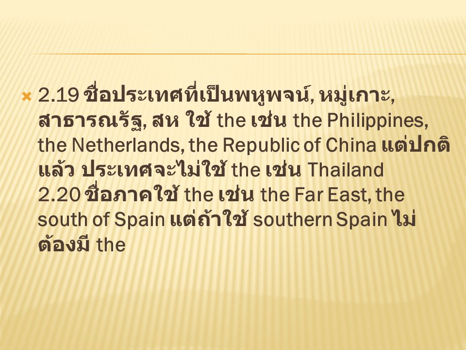 2.19 ชื่อประเทศที่เป็นพหูพจน์, หมู่เกาะ, สาธารณรัฐ, สห ใช้ the เช่น the Philippines, the Netherlands, the Republic of China แต่ปกติแล้ว ประเทศจะไม่ใช้ the เช่น Thailand 2.20 ชื่อภาคใช้ the เช่น the Far East, the south of Spain แต่ถ้าใช้ southern Spain ไม่ต้องมี the