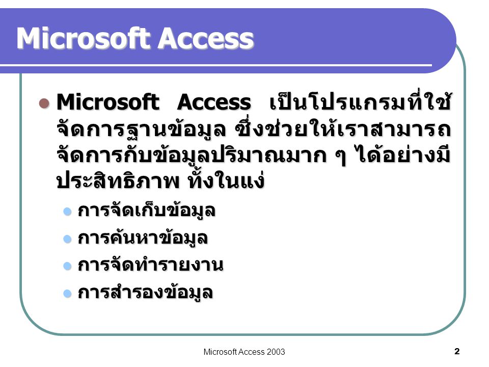 Microsoft Access Microsoft Access เป็นโปรแกรมที่ใช้จัดการฐานข้อมูล ซึ่งช่วยให้เราสามารถจัดการกับข้อมูลปริมาณมาก ๆ ได้อย่างมีประสิทธิภาพ ทั้งในแง่