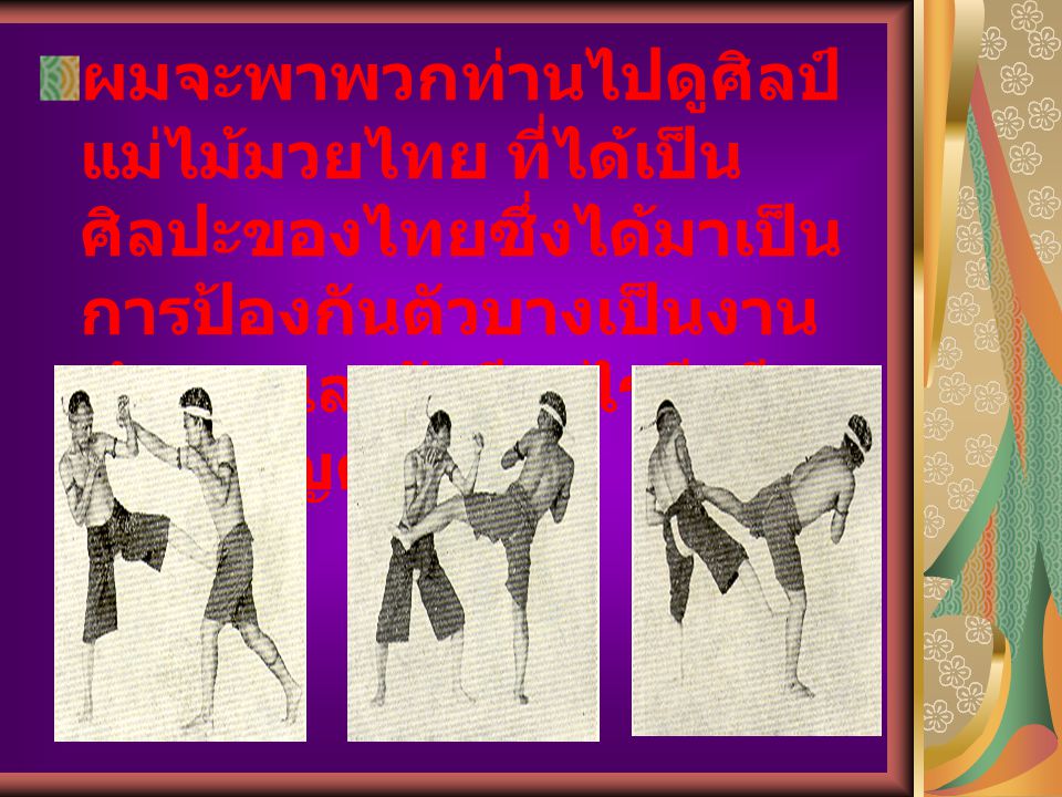 ผมจะพาพวกท่านไปดูศิลป์แม่ไม้มวยไทย ที่ได้เป็นศิลปะของไทยซึ่งได้มาเป็นการป้องกันตัวบางเป็นงานทำบางและยังมีอะไรดีๆอีกมากเชิญดูได้ครับ