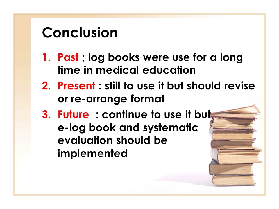 Conclusion Past ; log books were use for a long time in medical education. Present : still to use it but should revise or re-arrange format.