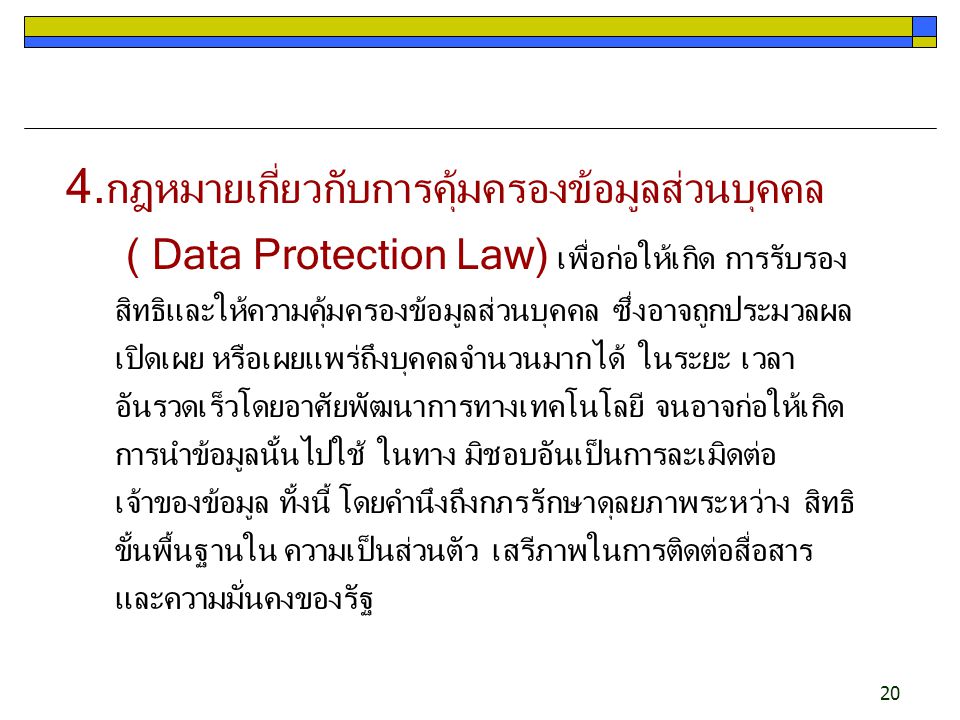 4.กฎหมายเกี่ยวกับการคุ้มครองข้อมูลส่วนบุคคล ( Data Protection Law) เพื่อก่อให้เกิด การรับรอง สิทธิและให้ความคุ้มครองข้อมูลส่วนบุคคล ซึ่งอาจถูกประมวลผล เปิดเผย หรือเผยแพร่ถึงบุคคลจำนวนมากได้ ในระยะ เวลาอันรวดเร็วโดยอาศัยพัฒนาการทางเทคโนโลยี จนอาจก่อให้เกิดการนำข้อมูลนั้นไปใช้ ในทาง มิชอบอันเป็นการละเมิดต่อเจ้าของข้อมูล ทั้งนี้ โดยคำนึงถึงกภรรักษาดุลยภาพระหว่าง สิทธิขั้นพื้นฐานใน ความเป็นส่วนตัว เสรีภาพในการติดต่อสื่อสาร และความมั่นคงของรัฐ