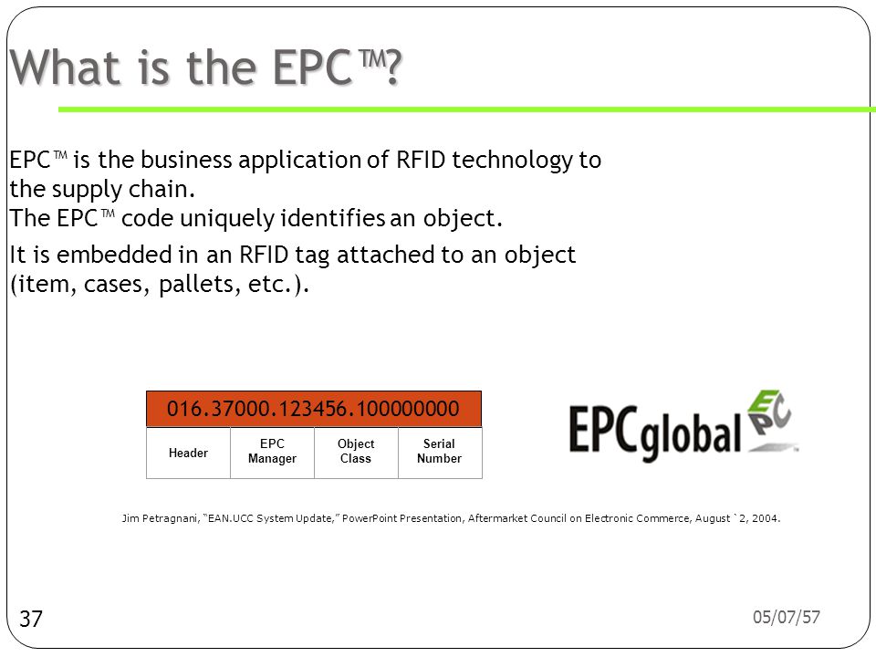What is the EPC™ EPC™ is the business application of RFID technology to the supply chain. The EPC™ code uniquely identifies an object.