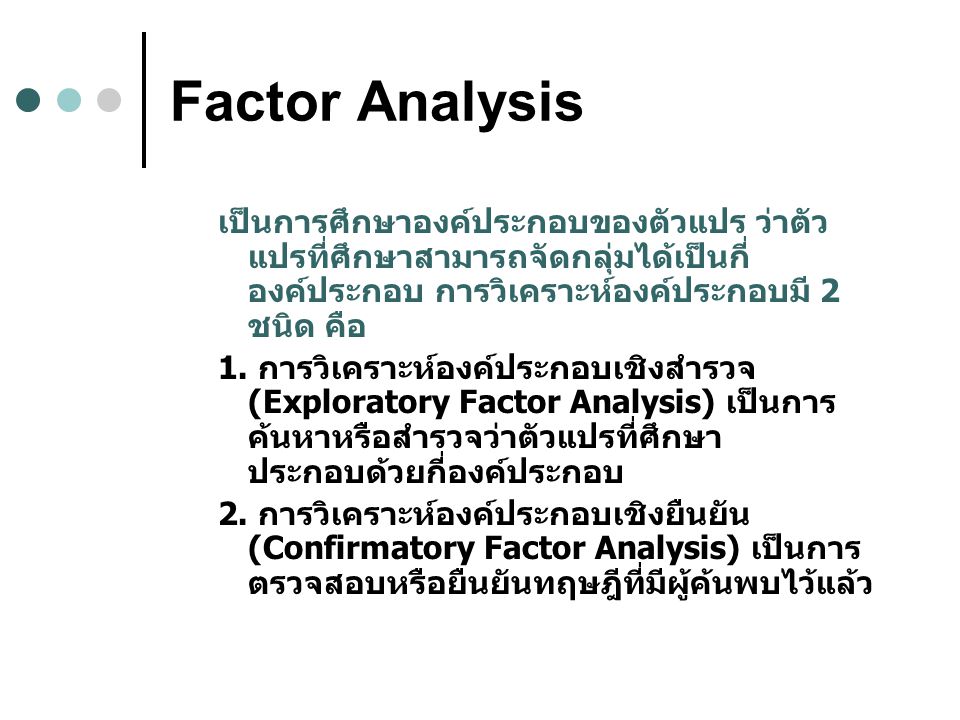 Factor Analysis เป็นการศึกษาองค์ประกอบของตัวแปร ว่าตัวแปรที่ศึกษาสามารถจัดกลุ่มได้เป็นกี่องค์ประกอบ การวิเคราะห์องค์ประกอบมี 2 ชนิด คือ.