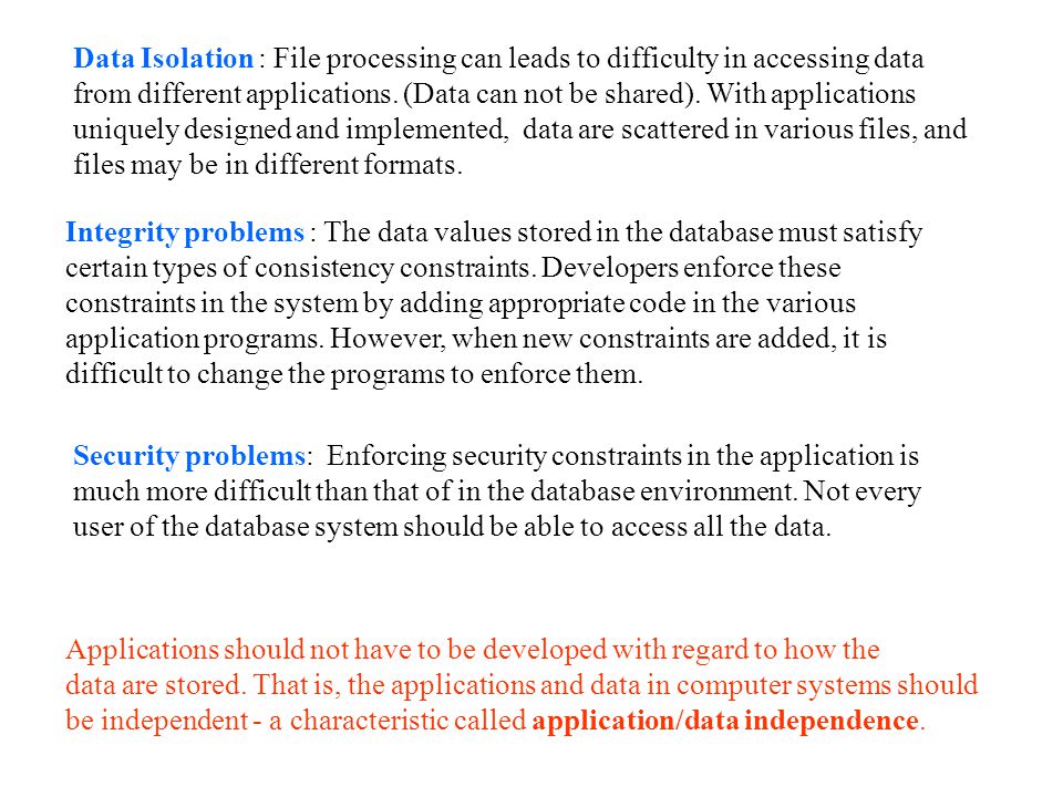Data Isolation : File processing can leads to difficulty in accessing data from different applications. (Data can not be shared). With applications uniquely designed and implemented, data are scattered in various files, and files may be in different formats.