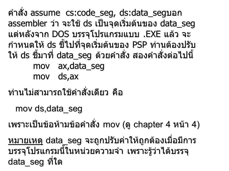 คำสั่ง assume cs:code_seg, ds:data_segบอก assembler ว่า จะใช้ ds เป็นจุดเริ่มต้นของ data_seg แต่หลังจาก DOS บรรจุโปรแกรมแบบ .EXE แล้ว จะกำหนดให้ ds ชี้ไปที่จุดเริ่มต้นของ PSP ท่านต้องปรับให้ ds ชี้มาที่ data_seg ด้วยคำสั่ง สองคำสั่งต่อไปนี้