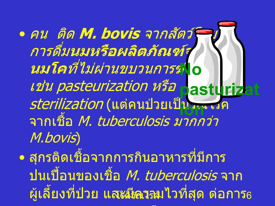 คน ติด M. bovis จากสัตว์โดย การดื่มนมหรือผลิตภัณฑ์จาก นมโคที่ไม่ผ่านขบวนการฆ่าเชื้อ เช่น pasteurization หรือ sterilization (แต่คนป่วยเป็นวัณโรค จากเชื้อ M. tuberculosis มากกว่า M.bovis)