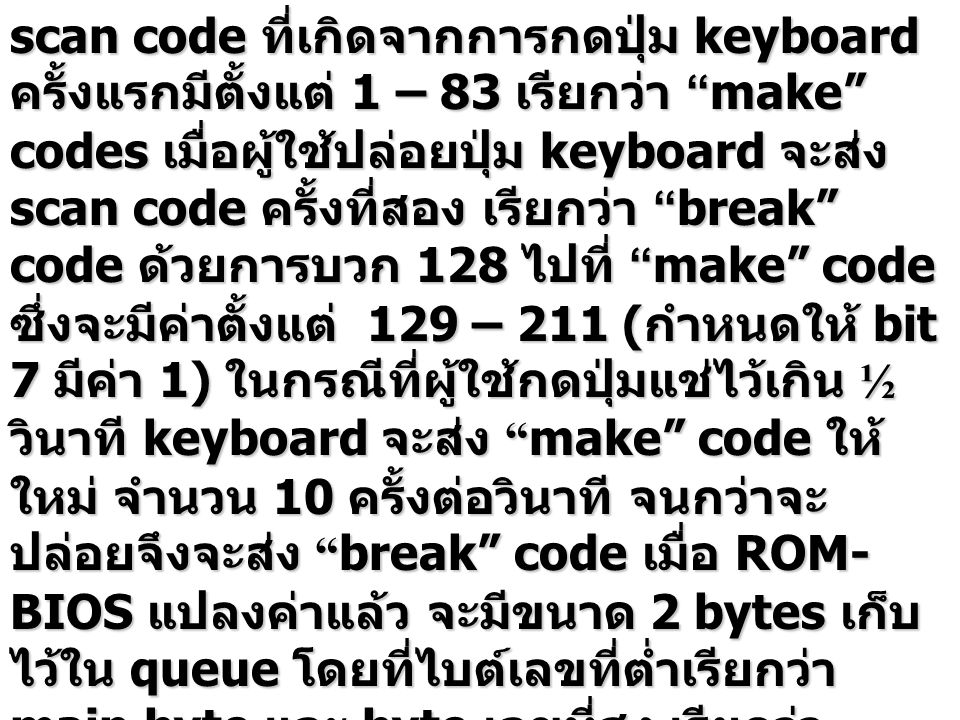 scan code ที่เกิดจากการกดปุ่ม keyboard ครั้งแรกมีตั้งแต่ 1 – 83 เรียกว่า make codes เมื่อผู้ใช้ปล่อยปุ่ม keyboard จะส่ง scan code ครั้งที่สอง เรียกว่า break code ด้วยการบวก 128 ไปที่ make code ซึ่งจะมีค่าตั้งแต่ 129 – 211 (กำหนดให้ bit 7 มีค่า 1) ในกรณีที่ผู้ใช้กดปุ่มแช่ไว้เกิน ½ วินาที keyboard จะส่ง make code ให้ใหม่ จำนวน 10 ครั้งต่อวินาที จนกว่าจะปล่อยจึงจะส่ง break code เมื่อ ROM-BIOS แปลงค่าแล้ว จะมีขนาด 2 bytes เก็บไว้ใน queue โดยที่ไบต์เลขที่ต่ำเรียกว่า main byte และ byte เลขที่สูง เรียกว่า auxiliary byte
