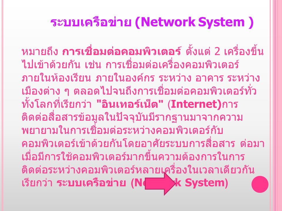 ระบบเครือข่าย (Network System ) หมายถึง การเชื่อมต่อคอมพิวเตอร์ ตั้งแต่ 2 เครื่องขึ้นไปเข้า ด้วยกัน เช่น การเชื่อมต่อเครื่องคอมพิวเตอร์ภายในห้องเรียน ภายในองค์กร ระหว่าง อาคาร ระหว่างเมืองต่าง ๆ ตลอดไปจนถึงการเชื่อมต่อคอมพิวเตอร์ทั่วทั้งโลกที่เรียกว่า อินเทอร์เน็ต (Internet)การติดต่อสื่อสารข้อมูลในปัจจุบันมีรากฐานมาจากความ พยายามในการเชื่อมต่อระหว่างคอมพิวเตอร์กับคอมพิวเตอร์เข้าด้วยกันโดยอาศัยระบบการ สื่อสาร ต่อมาเมื่อมีการใช้คอมพิวเตอร์มากขึ้นความต้องการในการติดต่อระหว่างคอมพิวเตอร์ หลายเครื่องในเวลาเดียวกัน เรียกว่า ระบบเครือข่าย (Network System)