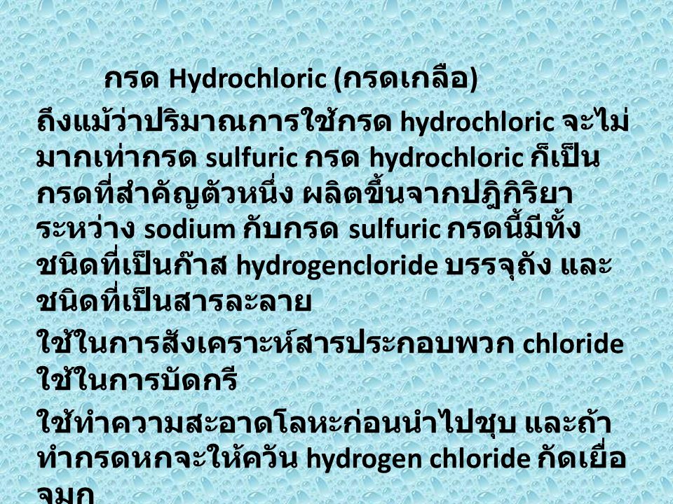 กรด Hydrochloric (กรดเกลือ) ถึงแม้ว่าปริมาณการใช้กรด hydrochloric จะไม่มากเท่ากรด sulfuric กรด hydrochloric ก็เป็นกรดที่สำคัญตัวหนึ่ง ผลิตขึ้นจากปฎิกิริยาระหว่าง sodium กับกรด sulfuric กรดนี้มีทั้งชนิดที่เป็นก๊าส hydrogencloride บรรจุถัง และชนิดที่เป็นสารละลาย ใช้ในการสังเคราะห์สารประกอบพวก chloride ใช้ในการบัดกรี ใช้ทำความสะอาดโลหะก่อนนำไปชุบ และถ้าทำกรดหกจะให้ควัน hydrogen chloride กัดเยื่อจมูก