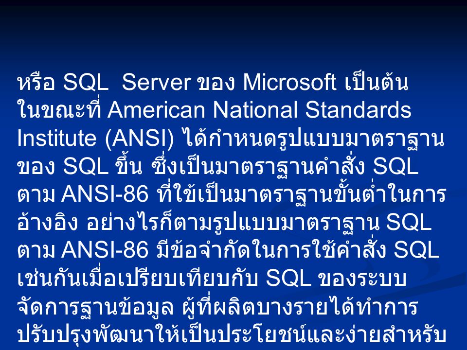 หรือ SQL Server ของ Microsoft เป็นต้น ในขณะที่ American National Standards Institute (ANSI) ได้กำหนดรูปแบบมาตราฐานของ SQL ขึ้น ซึ่งเป็นมาตราฐานคำสั่ง SQL ตาม ANSI-86 ที่ใข้เป็นมาตราฐานขั้นต่ำในการอ้างอิง อย่างไรก็ตามรูปแบบมาตราฐาน SQL ตาม ANSI-86 มีข้อจำกัดในการใช้คำสั่ง SQL เช่นกันเมื่อเปรียบเทียบกับ SQL ของระบบจัดการฐานข้อมูล ผู้ที่ผลิตบางรายได้ทำการปรับปรุงพัฒนาให้เป็นประโยชน์และง่ายสำหรับผู้ใช้อยู่ตลอดเวลา