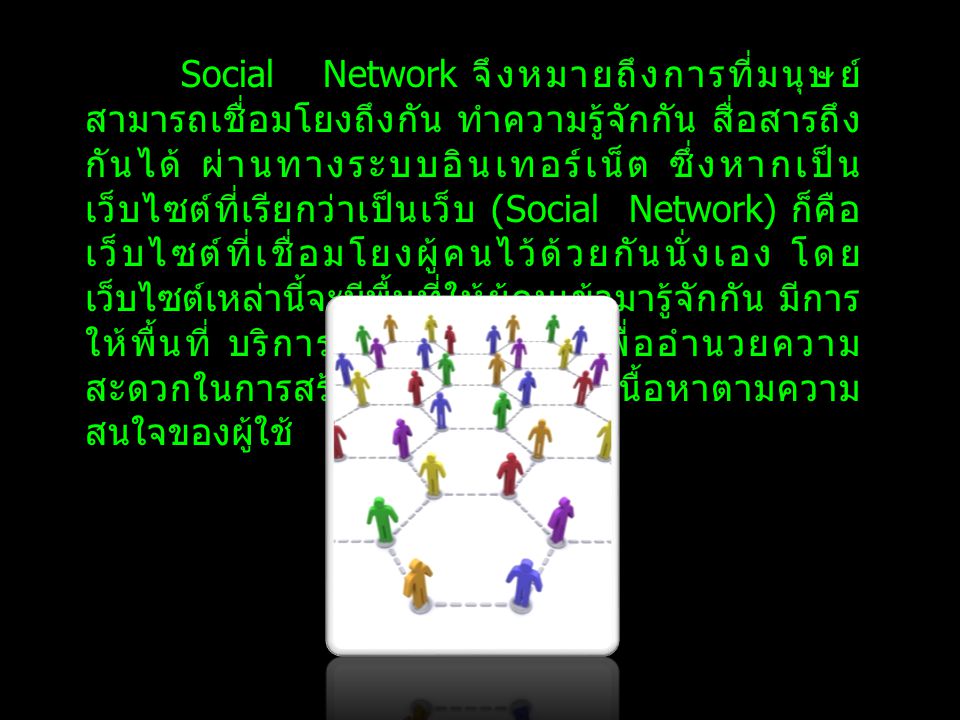 Social Network จึงหมายถึงการที่มนุษย์สามารถเชื่อมโยงถึงกัน ทำความรู้จักกัน สื่อสารถึงกันได้ ผ่านทางระบบอินเทอร์เน็ต ซึ่งหากเป็นเว็บไซต์ที่เรียกว่าเป็นเว็บ (Social Network) ก็คือเว็บไซต์ที่เชื่อมโยงผู้คนไว้ด้วยกันนั่งเอง โดยเว็บไซต์เหล่านี้จะมีพื้นที่ให้ผู้คนเข้ามารู้จักกัน มีการให้พื้นที่ บริการเครื่องมือต่างๆ เพื่ออำนวยความสะดวกในการสร้างเครือข่าย สร้างเนื้อหาตามความสนใจของผู้ใช้