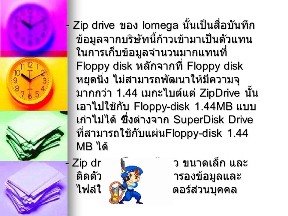 - Zip drive ของ Iomega นั้นเป็นสื่อบันทึกข้อมูลจากบริษัทนี้ก้าวเข้ามาเป็นตัวแทนในการเก็บข้อมูลจำนวนมากแทนที่ Floppy disk หลักจากที่ Floppy disk หยุดนิ่ง ไม่สามารถพัฒนาให้มีความจุมากกว่า 1.44 เมกะไบต์แต่ ZipDrive นั้นเอาไปใช้กับ Floppy-disk 1.44MB แบบเก่าไม่ได้ ซึ่งต่างจาก SuperDisk Drive ที่สามารถใช้กับแผ่นFloppy-disk 1.44 MB ได้