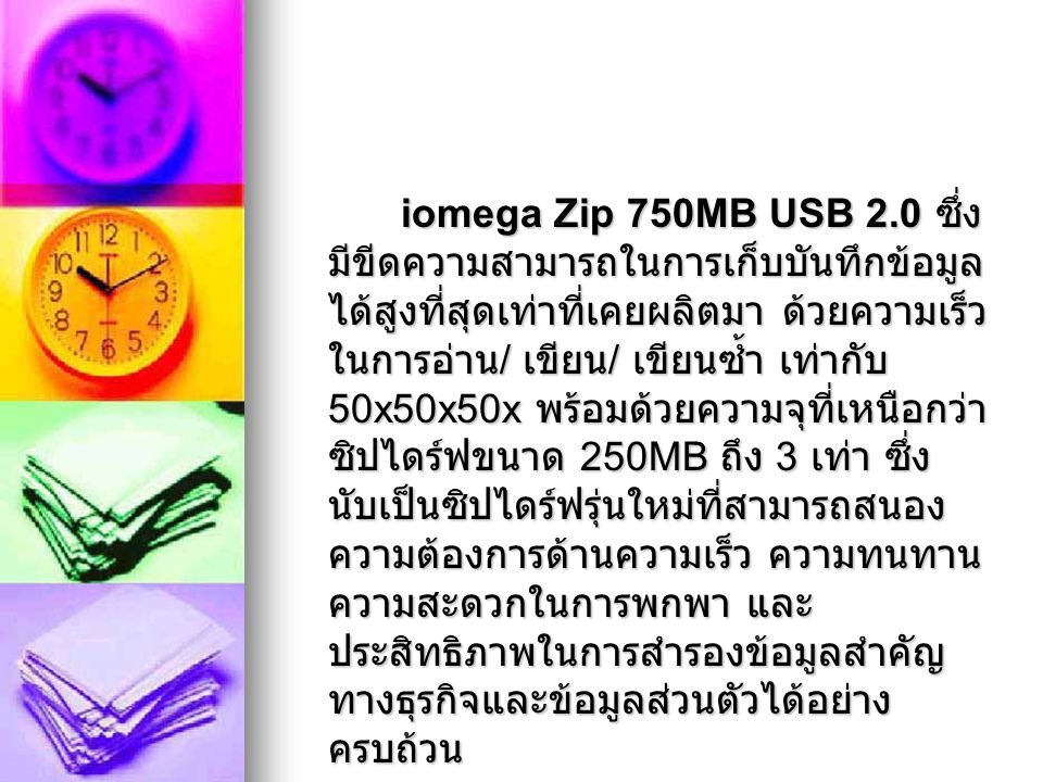 iomega Zip 750MB USB 2.0 ซึ่งมีขีดความสามารถในการเก็บบันทึกข้อมูลได้สูงที่สุดเท่าที่เคยผลิตมา ด้วยความเร็วในการอ่าน/ เขียน/ เขียนซ้ำ เท่ากับ 50x50x50x พร้อมด้วยความจุที่เหนือกว่าซิปไดร์ฟขนาด 250MB ถึง 3 เท่า ซึ่งนับเป็นซิปไดร์ฟรุ่นใหม่ที่สามารถสนองความต้องการด้านความเร็ว ความทนทาน ความสะดวกในการพกพา และประสิทธิภาพในการสำรองข้อมูลสำคัญทางธุรกิจและข้อมูลส่วนตัวได้อย่างครบถ้วน
