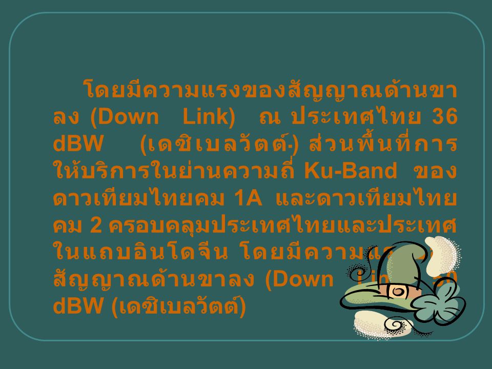 โดยมีความแรงของสัญญาณด้านขาลง (Down Link) ณ ประเทศไทย 36 dBW (เดซิเบลวัตต์) ส่วนพื้นที่การให้บริการในย่านความถี่ Ku-Band ของดาวเทียมไทยคม 1A และดาวเทียมไทยคม 2 ครอบคลุมประเทศไทยและประเทศในแถบอินโดจีน โดยมีความแรงของสัญญาณด้านขาลง (Down Link) 50 dBW (เดซิเบลวัตต์)