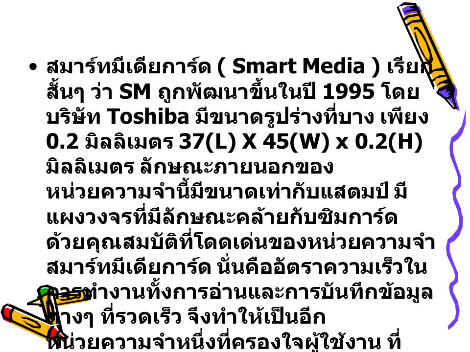สมาร์ทมีเดียการ์ด ( Smart Media ) เรียกสั้นๆ ว่า SM ถูกพัฒนาขึ้นในปี 1995 โดยบริษัท Toshiba มีขนาดรูปร่างที่บาง เพียง 0.2 มิลลิเมตร 37(L) X 45(W) x 0.2(H) มิลลิเมตร ลักษณะภายนอกของหน่วยความจำนี้มีขนาดเท่ากับแสตมป์ มีแผงวงจรที่มีลักษณะคล้ายกับซิมการ์ด ด้วยคุณสมบัติที่โดดเด่นของหน่วยความจำ สมาร์ทมีเดียการ์ด นั่นคืออัตราความเร็วในการทำงานทั้งการอ่านและการบันทึกข้อมูลต่างๆ ที่รวดเร็ว จึงทำให้เป็นอีกหน่วยความจำหนึ่งที่ครองใจผู้ใช้งาน ที่ต้องการความสะดวกรวดเร็ว เป็นอย่างมาก โดยความเร็วในการอ่านข้อมูลที่สูงถึง 1.5 เมกะไบต์ต่อวินาที และการเขียนข้อมูลที่ 800 กิโลไบต์ต่อวินาที โดยที่ไม่ต้องใช้เทคโนโลยีในการทวีความเร็ว แต่อย่างใด