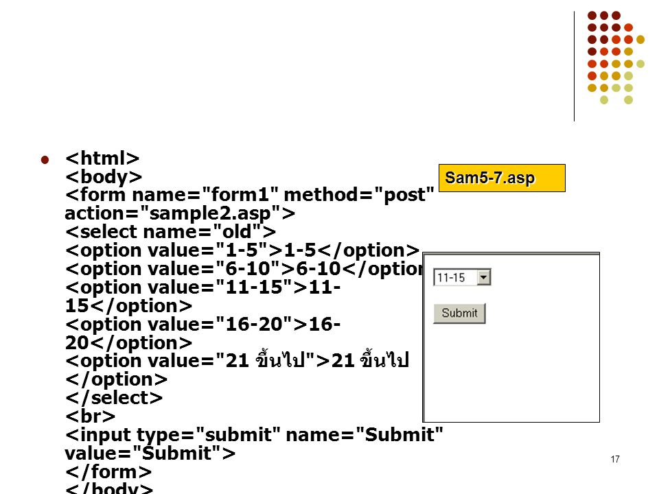 <html> <body> <form name= form1 method= post action= sample2.asp > <select name= old > <option value= 1-5 >1-5</option> <option value= 6-10 >6-10</option> <option value= >11-15</option> <option value= >16-20</option> <option value= 21 ขึ้นไป >21 ขึ้นไป</option> </select> <br> <input type= submit name= Submit value= Submit > </form> </body> </html>