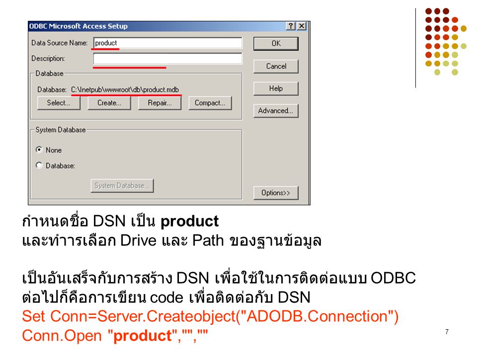 กำหนดชื่อ DSN เป็น product และทำารเลือก Drive และ Path ของฐานข้อมูล เป็นอันเสร็จกับการสร้าง DSN เพื่อใช้ในการติดต่อแบบ ODBC ต่อไปก็คือการเขียน code เพื่อติดต่อกับ DSN Set Conn=Server.Createobject( ADODB.Connection ) Conn.Open product , ,
