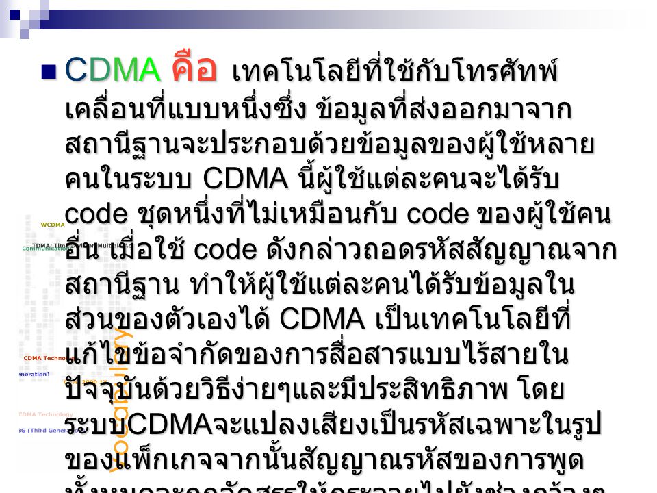 CDMA คือ เทคโนโลยีที่ใช้กับโทรศัทพ์เคลื่อนที่แบบหนึ่งซึ่ง ข้อมูลที่ส่งออกมาจากสถานีฐานจะประกอบด้วยข้อมูลของผู้ใช้หลายคนในระบบ CDMA นี้ผู้ใช้แต่ละคนจะได้รับ code ชุดหนึ่งที่ไม่เหมือนกับ code ของผู้ใช้คนอื่น เมื่อใช้ code ดังกล่าวถอดรหัสสัญญาณจากสถานีฐาน ทำให้ผู้ใช้แต่ละคนได้รับข้อมูลในส่วนของตัวเองได้ CDMA เป็นเทคโนโลยีที่แก้ไขข้อจำกัดของการสื่อสารแบบไร้สายในปัจจุบันด้วยวิธีง่ายๆและมีประสิทธิภาพ โดยระบบCDMAจะแปลงเสียงเป็นรหัสเฉพาะในรูปของแพ็กเกจจากนั้นสัญญาณรหัสของการพูดทั้งหมดจะถูกจัดสรรให้กระจายไปยังช่วงกว้างๆ ของย่านความถี่สัญญาณรบกวนอื่นๆ