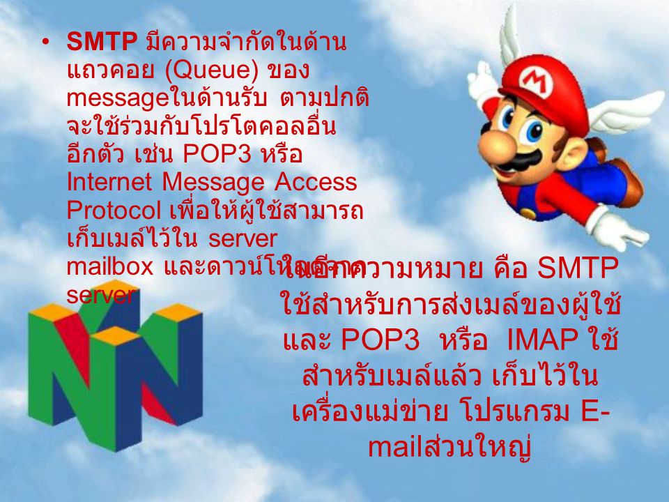 SMTP มีความจำกัดในด้านแถวคอย (Queue) ของ messageในด้านรับ ตามปกติจะใช้ร่วมกับโปรโตคอลอื่น อีกตัว เช่น POP3 หรือ Internet Message Access Protocol เพื่อให้ผู้ใช้สามารถเก็บเมล์ไว้ใน server mailbox และดาวน์โหลดจาก server