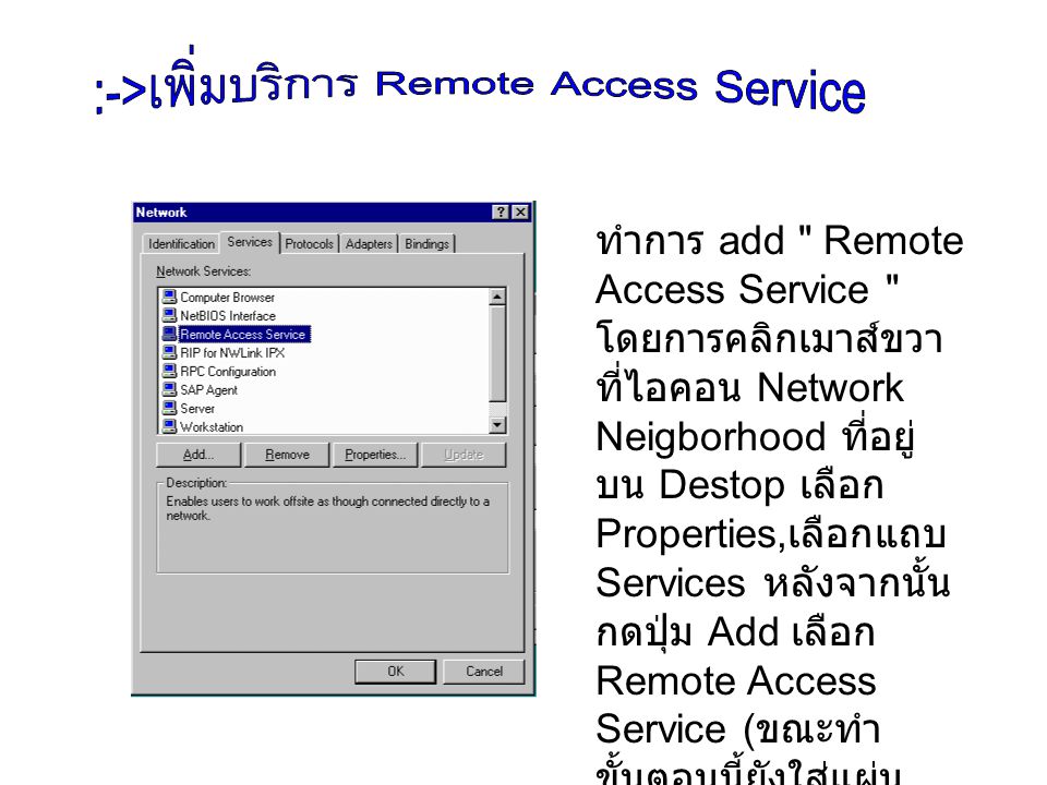 ทำการ add Remote Access Service โดย การคลิกเมาส์ขวา ที่ไอคอน Network Neigborhood ที่อยู่บน Destop เลือก Properties,เลือกแถบ Services หลังจากนั้นกดปุ่ม Add เลือก Remote Access Service (ขณะ ทำขั้นตอนนี้ยังใส่แผ่น Windows NT อยู่) จากนั้นทำการ restart เครื่อง คตอมพิวเตอร์