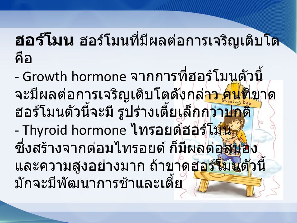 ฮอร์โมน ฮอร์โมนที่มีผลต่อการเจริญเติบโต คือ - Growth hormone จากการที่ฮอร์โมนตัวนี้ จะมีผลต่อการเจริญเติบโตดังกล่าว คนที่ขาดฮอร์โมนตัวนี้จะมี รูปร่างเตี้ยเล็กกว่าปกติ - Thyroid hormone ไทรอยด์ฮอร์โมน ซึ่งสร้างจากต่อมไทรอยด์ ก็มีผลต่อสมอง และความสูงอย่างมาก ถ้าขาดฮอร์โมนตัวนี้ มักจะมีพัฒนาการช้าและเตี้ย