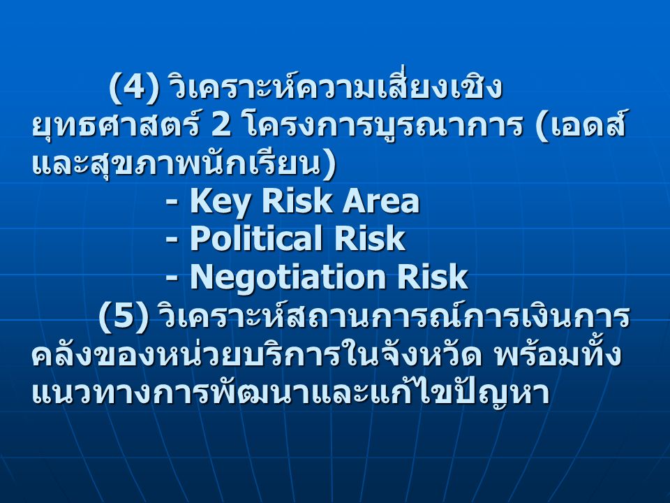 (4) วิเคราะห์ความเสี่ยงเชิงยุทธศาสตร์ 2 โครงการบูรณาการ (เอดส์ และสุขภาพนักเรียน) - Key Risk Area - Political Risk - Negotiation Risk (5) วิเคราะห์สถานการณ์การเงินการคลังของหน่วยบริการในจังหวัด พร้อมทั้งแนวทางการพัฒนาและแก้ไขปัญหา