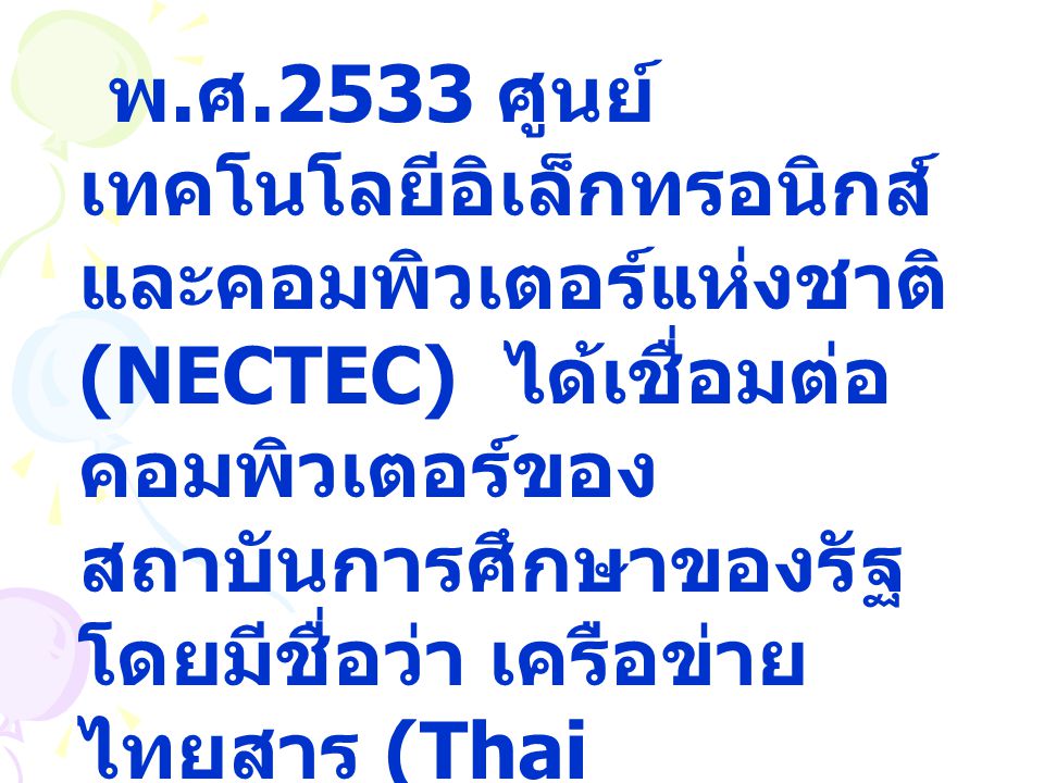 พ.ศ.2533 ศูนย์เทคโนโลยีอิเล็กทรอนิกส์และคอมพิวเตอร์แห่งชาติ (NECTEC) ได้เชื่อมต่อคอมพิวเตอร์ของสถาบันการศึกษาของรัฐ โดยมีชื่อว่า เครือข่ายไทยสาร (Thai Social/Scientific Academic and Research Network : ThaiSARN)
