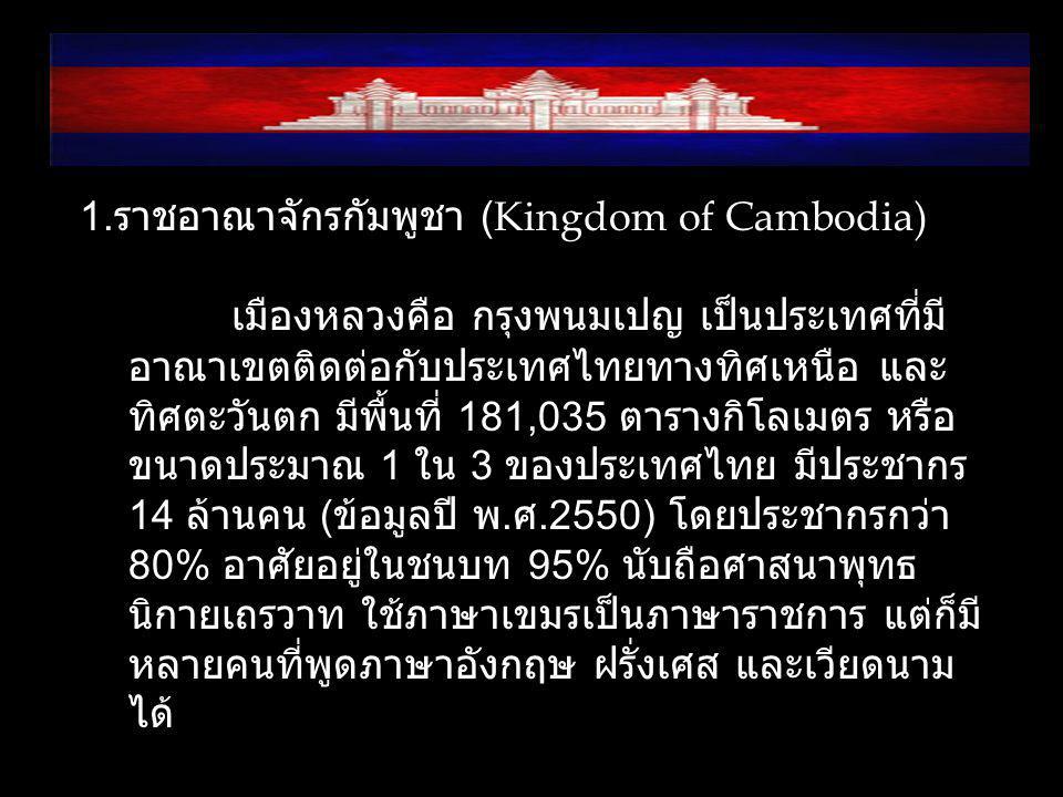 1.ราชอาณาจักรกัมพูชา (Kingdom of Cambodia) เมืองหลวงคือ กรุงพนมเปญ เป็นประเทศที่มีอาณาเขตติดต่อกับประเทศไทยทางทิศเหนือ และทิศตะวันตก มีพื้นที่ 181,035 ตารางกิโลเมตร หรือขนาดประมาณ 1 ใน 3 ของประเทศไทย มีประชากร 14 ล้านคน (ข้อมูลปี พ.ศ.2550) โดยประชากรกว่า 80% อาศัยอยู่ในชนบท 95% นับถือศาสนาพุทธนิกายเถรวาท ใช้ภาษาเขมรเป็นภาษาราชการ แต่ก็มีหลายคนที่พูดภาษาอังกฤษ ฝรั่งเศส และเวียดนามได้