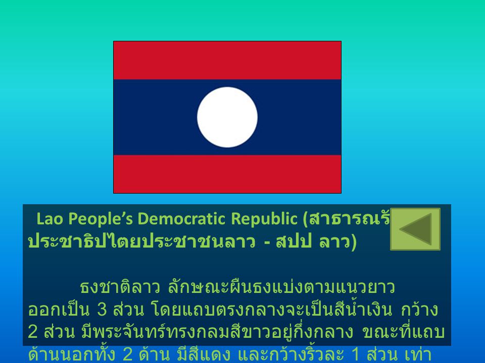 Lao People’s Democratic Republic (สาธารณรัฐประชาธิปไตยประชาชนลาว - สปป ลาว) ธงชาติลาว ลักษณะผืนธงแบ่งตามแนวยาวออกเป็น 3 ส่วน โดยแถบตรงกลางจะเป็นสีน้ำเงิน กว้าง 2 ส่วน มีพระจันทร์ทรงกลมสีขาวอยู่กึ่งกลาง ขณะที่แถบด้านนอกทั้ง 2 ด้าน มีสีแดง และกว้างริ้วละ 1 ส่วน เท่า ๆ กัน โดยสีต่าง ๆ ของธง