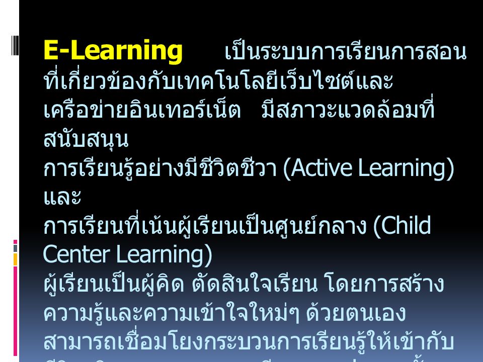 E-Learning เป็นระบบการเรียนการสอนที่เกี่ยวข้องกับเทคโนโลยีเว็บไซต์และเครือข่ายอินเทอร์เน็ต มีสภาวะแวดล้อมที่สนับสนุน การเรียนรู้อย่างมีชีวิตชีวา (Active Learning) และ การเรียนที่เน้นผู้เรียนเป็นศูนย์กลาง (Child Center Learning) ผู้เรียนเป็นผู้คิด ตัดสินใจเรียน โดยการสร้างความรู้และความเข้าใจใหม่ๆ ด้วยตนเอง สามารถเชื่อมโยงกระบวนการเรียนรู้ให้เข้ากับชีวิตจริง ครอบคลุมการเรียนทุกรูปแบบ ทั้งการเรียนทางไกล และการเรียนผ่านเครือข่ายระบบต่างๆ