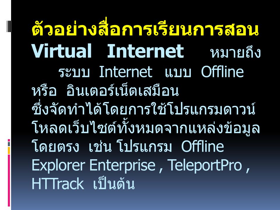 ตัวอย่างสื่อการเรียนการสอน Virtual Internet หมายถึง ระบบ Internet แบบ Offline หรือ อินเตอร์เน็ตเสมือน ซึ่งจัดทำได้โดยการใช้โปรแกรมดาวน์โหลดเว็บไซต์ทั้งหมดจากแหล่งข้อมูลโดยตรง เช่น โปรแกรม Offline Explorer Enterprise , TeleportPro , HTTrack เป็นต้น