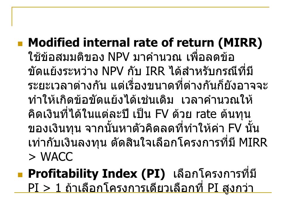Modified internal rate of return (MIRR) ใช้ข้อสมมติของ NPV มาคำนวณ เพื่อลดข้อขัดแย้งระหว่าง NPV กับ IRR ได้สำหรับกรณีที่มีระยะเวลาต่างกัน แต่เรื่องขนาดที่ต่างกันก็ยังอาจจะทำให้เกิดข้อขัดแย้งได้เช่นเดิม เวลาคำนวณให้คิดเงินที่ได้ในแต่ละปี เป็น FV ด้วย rate ต้นทุนของเงินทุน จากนั้นหาตัวคิดลดที่ทำให้ค่า FV นั้น เท่ากับเงินลงทุน ตัดสินใจเลือกโครงการที่มี MIRR > WACC