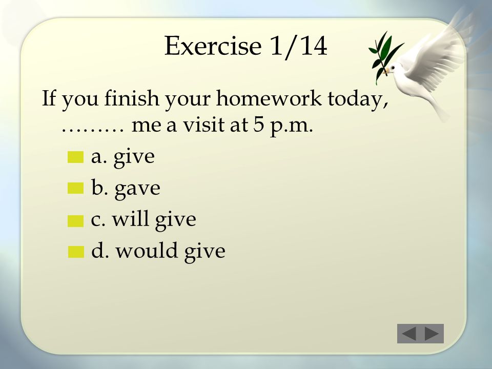 Exercise 1/14 If you finish your homework today, ……… me a visit at 5 p.m. a. give. b. gave. c. will give.