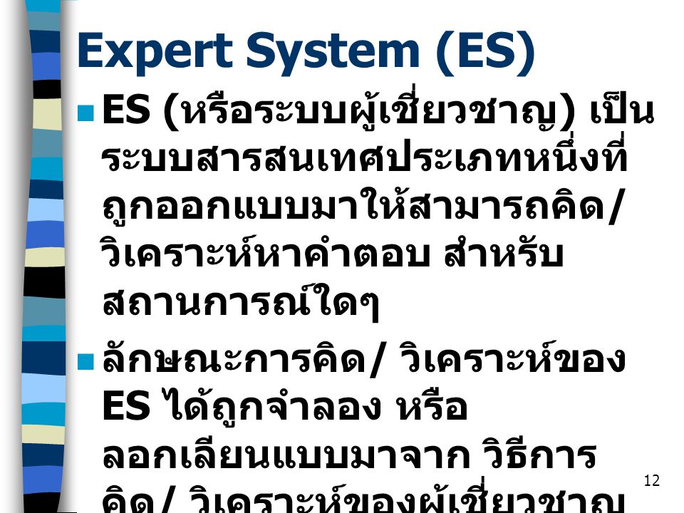 Expert System (ES) ES (หรือระบบผู้เชี่ยวชาญ) เป็นระบบสารสนเทศประเภทหนึ่งที่ถูกออกแบบมาให้สามารถคิด/ วิเคราะห์หาคำตอบ สำหรับสถานการณ์ใดๆ.