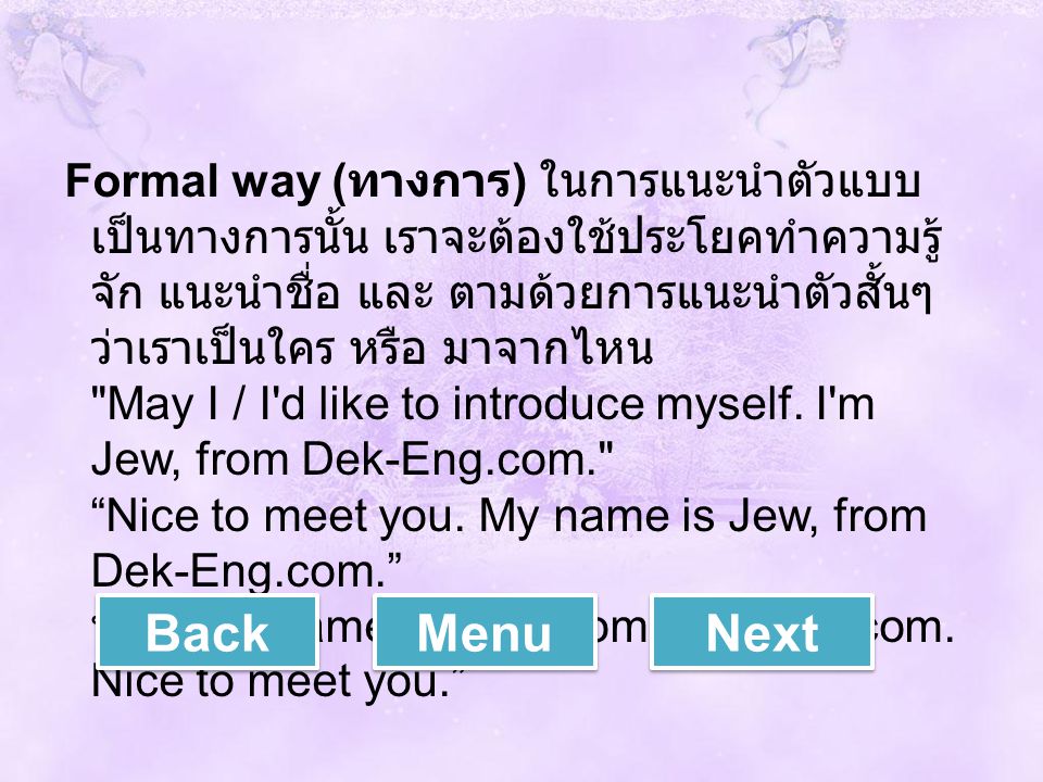 Formal way (ทางการ) ในการแนะนำตัวแบบเป็นทางการนั้น เราจะต้องใช้ประโยคทำความรู้จัก แนะนำชื่อ และ ตามด้วยการแนะนำตัวสั้นๆว่าเราเป็นใคร หรือ มาจากไหน May I / I d like to introduce myself. I m Jew, from Dek-Eng.com. Nice to meet you. My name is Jew, from Dek-Eng.com. หรือ My name is Jew, from Dek-Eng.com. Nice to meet you.