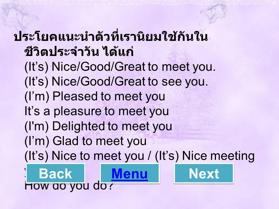 ประโยคแนะนำตัวที่เรานิยมใช้กันในชีวิตประจำวัน ได้แก่ (It’s) Nice/Good/Great to meet you. (It’s) Nice/Good/Great to see you. (I’m) Pleased to meet you It’s a pleasure to meet you (I m) Delighted to meet you (I’m) Glad to meet you (It’s) Nice to meet you / (It’s) Nice meeting you How do you do