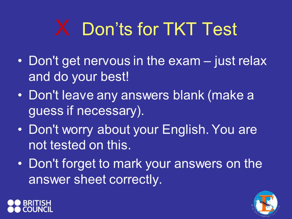 X Don’ts for TKT Test Don t get nervous in the exam – just relax and do your best! Don t leave any answers blank (make a guess if necessary).