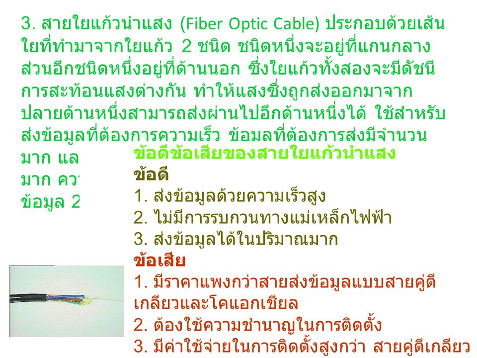 3. สายใยแก้วนำแสง (Fiber Optic Cable) ประกอบด้วยเส้นใยที่ทำมาจากใยแก้ว 2 ชนิด ชนิดหนึ่งจะอยู่ที่แกนกลาง ส่วนอีกชนิดหนึ่งอยู่ที่ด้านนอก ซึ่งใยแก้วทั้งสองจะมีดัชนีการสะท้อนแสงต่างกัน ทำให้แสงซึ่งถูกส่งออกมาจากปลายด้านหนึ่งสามารถส่งผ่านไปอีกด้านหนึ่งได้ ใช้สำหรับส่งข้อมูลที่ต้องการความเร็ว ข้อมูลที่ต้องการส่งมีจำนวนมาก และอยู่ในสภาพแวดล้อมที่มีสัญญาณไฟฟ้ารบกวนมาก ความเร็วในการส่งข้อมูล 1 Gbps ระยะทางในการส่งข้อมูล mile