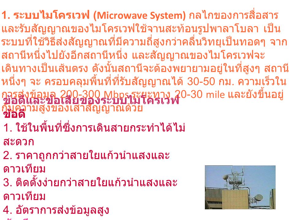 1. ระบบไมโครเวฟ (Microwave System) กลไกของการสื่อสารและรับสัญญาณของไมโครเวฟใช้จานสะท้อนรูปพาลาโบลา เป็นระบบที่ใช้วิธีส่งสัญญาณที่มีความถี่สูงกว่าคลื่นวิทยุเป็นทอดๆ จากสถานีหนึ่งไปยังอีกสถานีหนึ่ง และสัญญาณของไมโครเวฟจะเดินทางเป็นเส้นตรง ดังนั้นสถานีจะต้องพยายามอยู่ในที่สูงๆ สถานีหนึ่งๆ จะ ครอบคลุมพื้นที่ที่รับสัญญาณได้ กม. ความเร็วในการส่งข้อมูล Mbps ระยะทาง mile และยังขึ้นอยู่กับความสูงของเสาสัญญาณด้วย