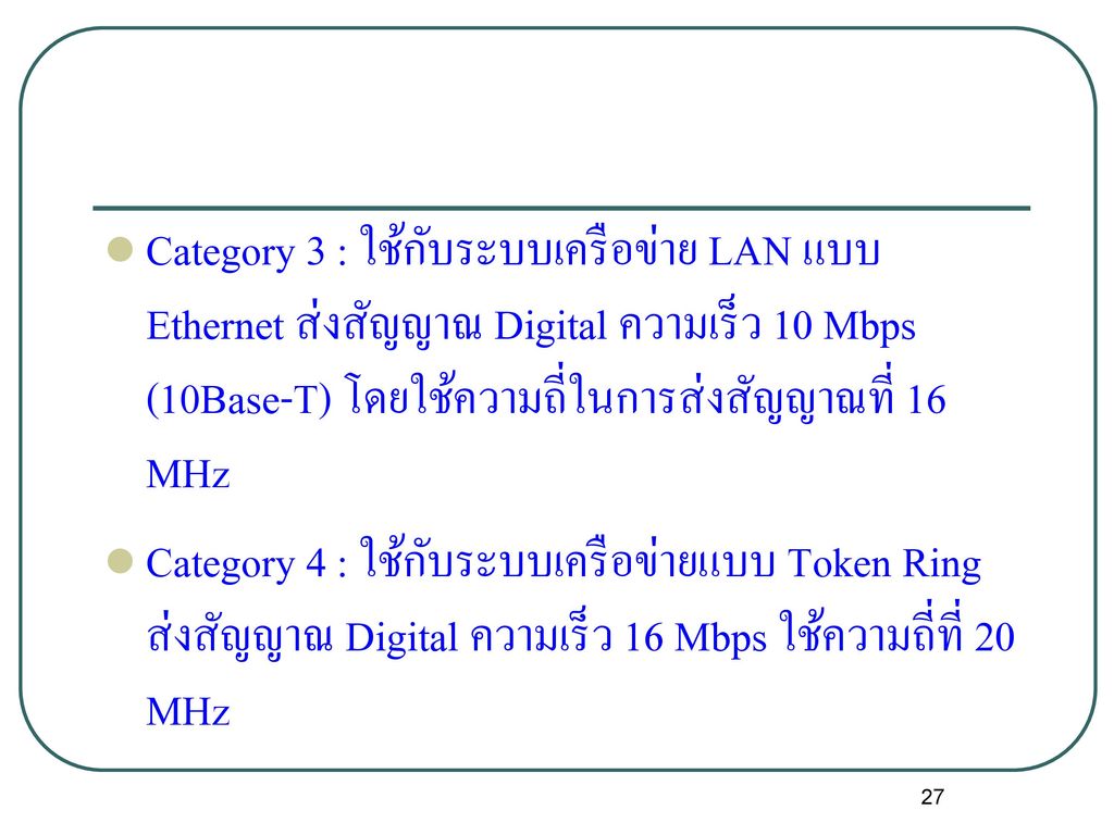 Category 3 : ใช้กับระบบเครือข่าย LAN แบบ Ethernet ส่งสัญญาณ Digital ความเร็ว 10 Mbps (10Base-T) โดยใช้ความถี่ในการส่งสัญญาณที่ 16 MHz
