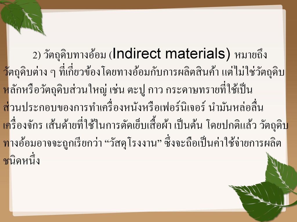 2) วัตถุดิบทางอ้อม (Indirect materials) หมายถึง วัตถุดิบต่าง ๆ ที่เกี่ยวข้องโดยทางอ้อมกับการผลิตสินค้า แต่ไม่ใช่วัตถุดิบหลักหรือวัตถุดิบส่วนใหญ่ เช่น ตะปู กาว กระดาษทรายที่ใช้เป็นส่วนประกอบของการทำเครื่องหนังหรือเฟอร์นิเจอร์ นำมันหล่อลื่นเครื่องจักร เส้นด้ายที่ใช้ในการตัดเย็บเสื้อผ้า เป็นต้น โดยปกติแล้ว วัตถุดิบทางอ้อมอาจจะถูกเรียกว่า วัสดุโรงงาน ซึ่งจะถือเป็นค่าใช้จ่ายการผลิตชนิดหนึ่ง