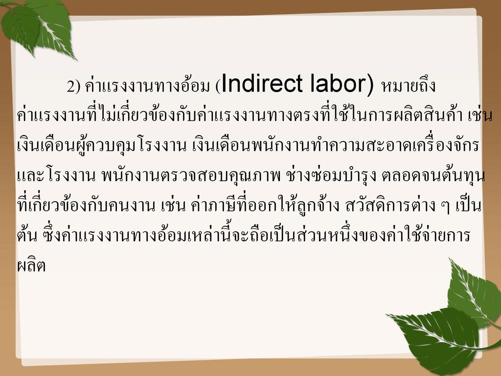 2) ค่าแรงงานทางอ้อม (Indirect labor) หมายถึง ค่าแรงงานที่ไม่เกี่ยวข้องกับค่าแรงงานทางตรงที่ใช้ในการผลิตสินค้า เช่น เงินเดือนผู้ควบคุมโรงงาน เงินเดือนพนักงานทำความสะอาดเครื่องจักร และโรงงาน พนักงานตรวจสอบคุณภาพ ช่างซ่อมบำรุง ตลอดจนต้นทุนที่เกี่ยวข้องกับคนงาน เช่น ค่าภาษีที่ออกให้ลูกจ้าง สวัสดิการต่าง ๆ เป็นต้น ซึ่งค่าแรงงานทางอ้อมเหล่านี้จะถือเป็นส่วนหนึ่งของค่าใช้จ่ายการผลิต