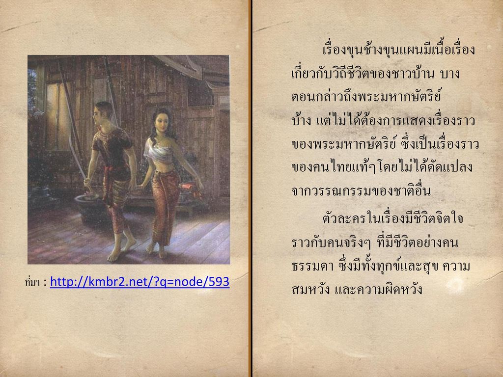 เรื่องขุนช้างขุนแผนมีเนื้อเรื่องเกี่ยวกับวิถีชีวิตของชาวบ้าน บางตอนกล่าวถึงพระมหากษัตริย์บ้าง แต่ไม่ได้ต้องการแสดงเรื่องราวของพระมหากษัตริย์ ซึ่งเป็นเรื่องราวของคนไทยแท้ๆโดยไม่ได้ดัดแปลงจากวรรณกรรมของชาติอื่น ตัวละครในเรื่องมีชีวิตจิตใจราวกับคนจริงๆ ที่มีชีวิตอย่างคนธรรมดา ซึ่งมีทั้งทุกข์และสุข ความสมหวัง และความผิดหวัง