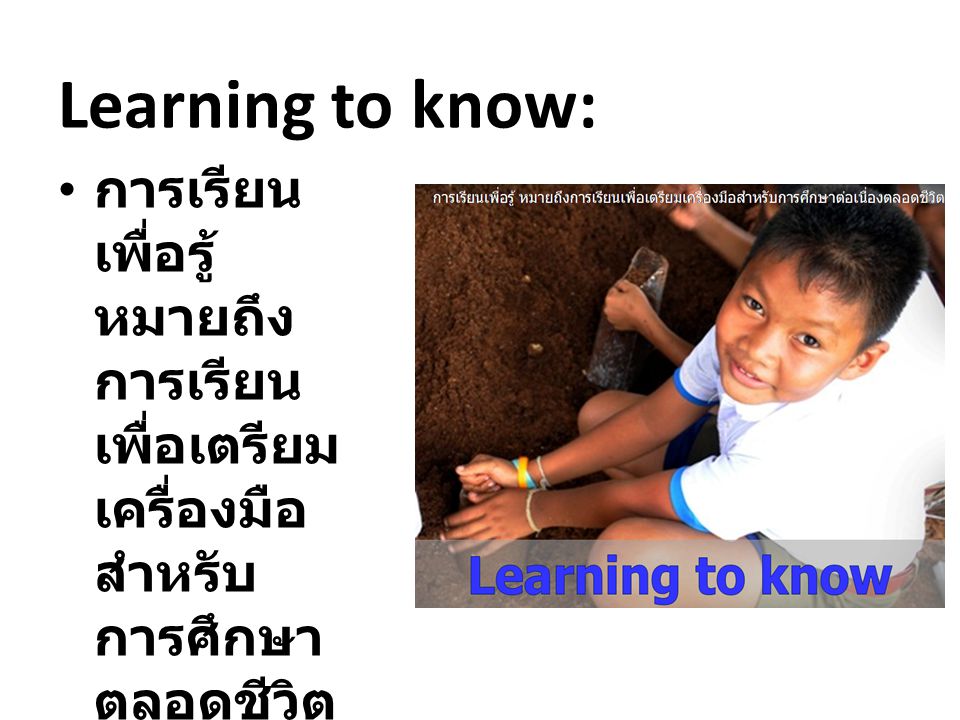 Learning to know: การเรียนเพื่อรู้ หมายถึงการเรียนเพื่อเตรียมเครื่องมือสำหรับการศึกษาตลอดชีวิต