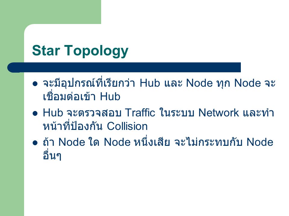 Star Topology จะมีอุปกรณ์ที่เรียกว่า Hub และ Node ทุก Node จะเชื่อมต่อเข้า Hub. Hub จะตรวจสอบ Traffic ในระบบ Network และทำหน้าที่ป้องกัน Collision.