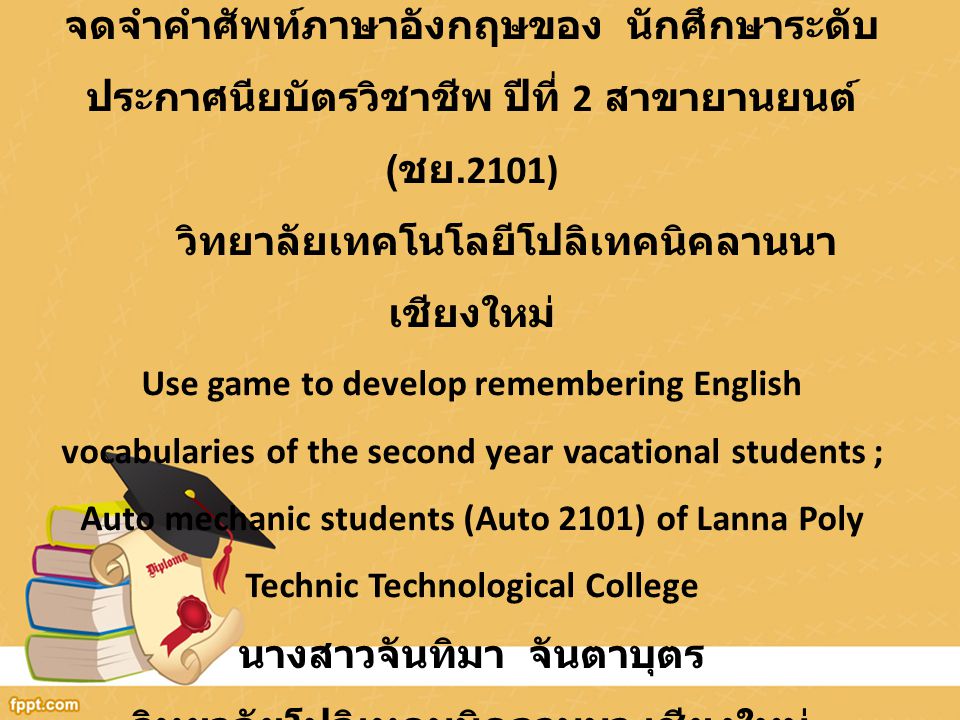 การใช้เกมการศึกษาในการพัฒนาทักษะการจดจำคำศัพท์ภาษาอังกฤษของ นักศึกษาระดับประกาศนียบัตรวิชาชีพ ปีที่ 2 สาขายานยนต์ (ชย.2101) วิทยาลัยเทคโนโลยีโปลิเทคนิคลานนาเชียงใหม่ Use game to develop remembering English vocabularies of the second year vacational students ; Auto mechanic students (Auto 2101) of Lanna Poly Technic Technological College นางสาวจันทิมา จันตาบุตร วิทยาลัยโปลิเทคนนิคลานนา เชียงใหม่