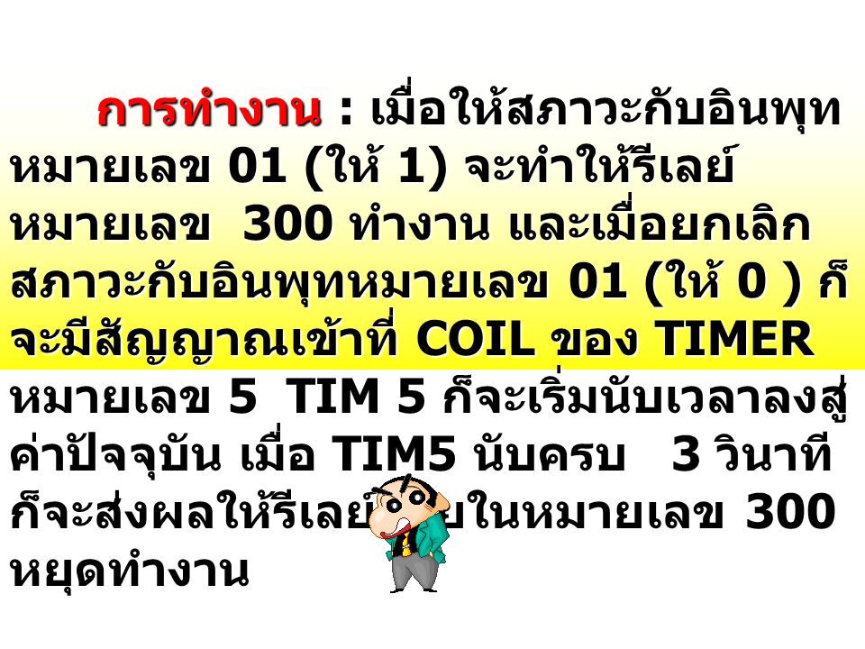 การทำงาน : เมื่อให้สภาวะกับอินพุทหมายเลข 01 (ให้ 1) จะทำให้รีเลย์หมายเลข 300 ทำงาน และเมื่อยกเลิกสภาวะกับอินพุทหมายเลข 01 (ให้ 0 ) ก็จะมีสัญญาณเข้าที่ COIL ของ TIMER หมายเลข 5 TIM 5 ก็จะเริ่มนับเวลาลงสู่ค่าปัจจุบัน เมื่อ TIM5 นับครบ 3 วินาที ก็จะส่งผลให้รีเลย์ภายในหมายเลข 300 หยุดทำงาน