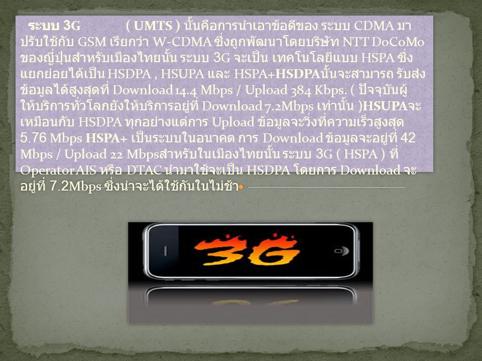 ระบบ 3G ( UMTS ) นั้นคือการนำเอาข้อดีของ ระบบ CDMA มาปรับใช้กับ GSM เรียกว่า W-CDMA ซึ่งถูกพัฒนาโดยบริษัท NTT DoCoMo ของญี่ปุ่นสำหรับเมืองไทยนั้น ระบบ 3G จะเป็น เทคโนโลยีแบบ HSPA ซึ่งแยกย่อยได้เป็น HSDPA , HSUPA และ HSPA+HSDPAนั้นจะสามารถ รับส่งข้อมูลได้สูงสุดที่ Download 14.4 Mbps / Upload 384 Kbps.