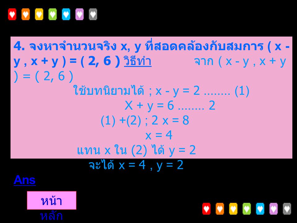 4. จงหาจำนวนจริง x, y ที่สอดคล้องกับสมการ ( x - y , x + y ) = ( 2, 6 ) วิธีทำ จาก ( x - y , x + y ) = ( 2, 6 ) ใช้บทนิยามได้ ; x - y = (1) X + y = (1) +(2) ; 2 x = 8 x = 4 แทน x ใน (2) ได้ y = 2 จะได้ x = 4 , y = 2 Ans
